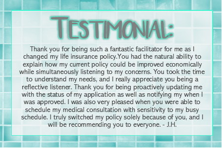 Testimonial for Sheilla Vidal: Thank you for being such as fantastic facilitator for me as I changed my life insurance policy. You had the natural ability to explain how my current policy could be improved economically while simultaneously listening to my concerns. You took the time to understand my needs, and I really appreciate you being a reflective listener. Than k you for being proactively updating me with the status of my application as well as notifying me when I as approved. I was also very pleased when yuou were able to schedule my medical consultation with sensitivity to my busy schedule. I truly switched my policy solely because of you, and I will be recommending you to everyone.-JH 